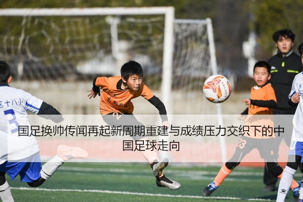 国足换帅传闻再起新周期重建与成绩压力交织下的中国足球走向